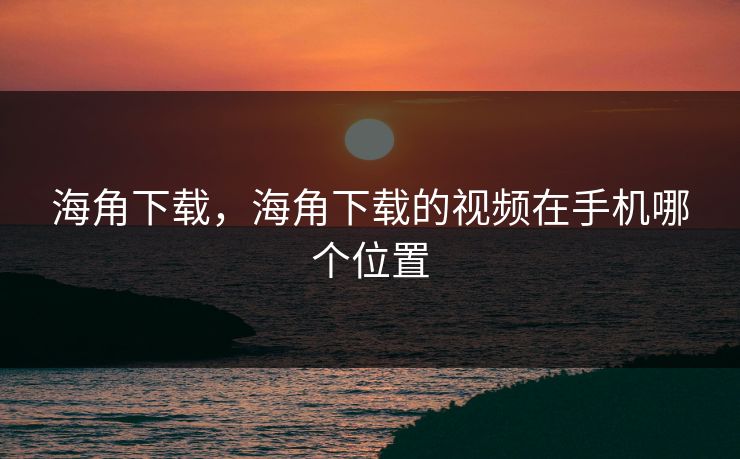 海角下载，海角下载的视频在手机哪个位置