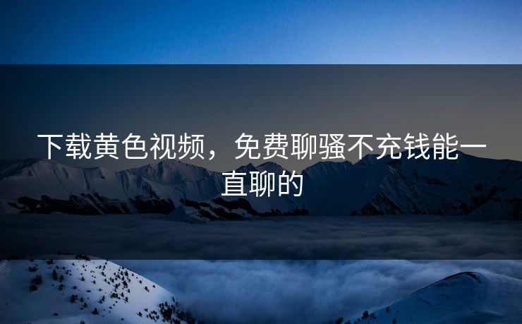 下载黄色视频，免费聊骚不充钱能一直聊的