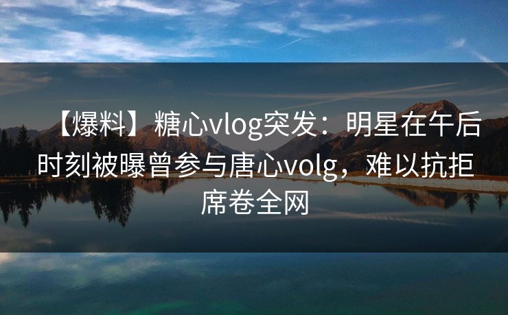 【爆料】糖心vlog突发：明星在午后时刻被曝曾参与唐心volg，难以抗拒席卷全网