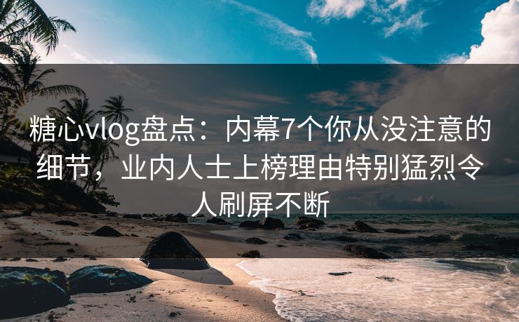 糖心vlog盘点：内幕7个你从没注意的细节，业内人士上榜理由特别猛烈令人刷屏不断