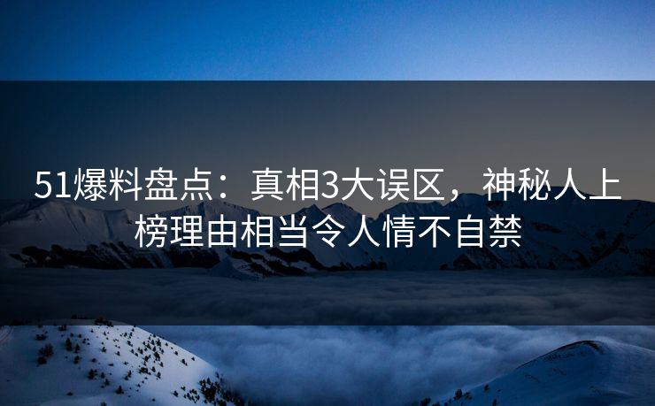 51爆料盘点：真相3大误区，神秘人上榜理由相当令人情不自禁