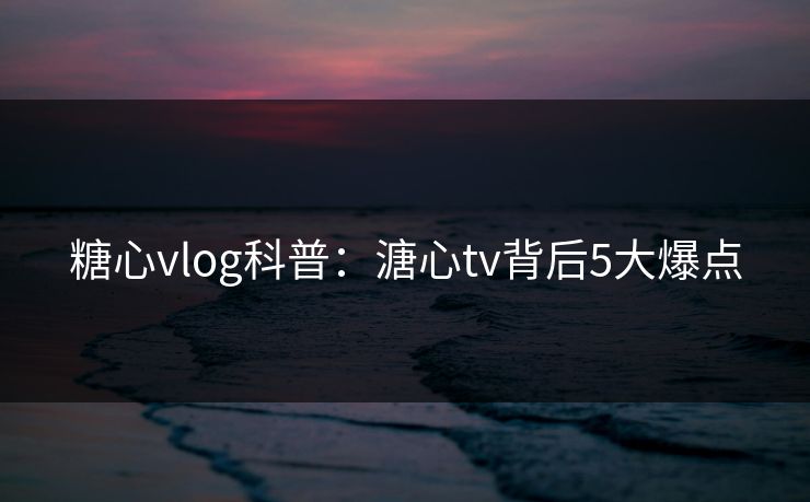 糖心vlog科普：溏心tv背后5大爆点
