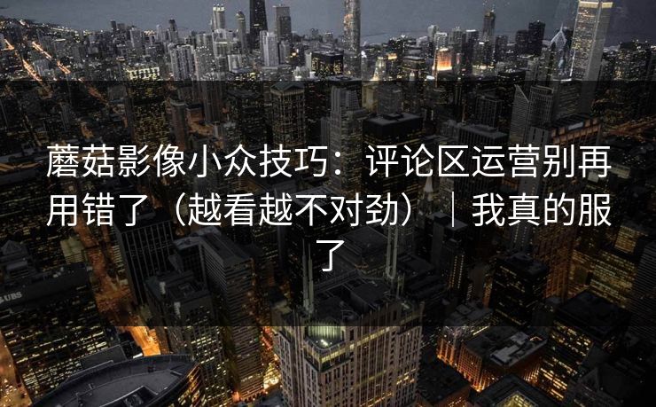 蘑菇影像小众技巧：评论区运营别再用错了（越看越不对劲）｜我真的服了