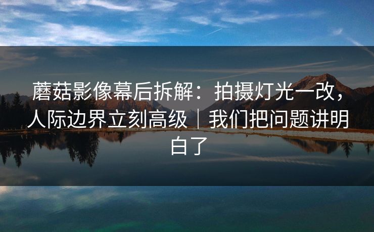 蘑菇影像幕后拆解：拍摄灯光一改，人际边界立刻高级｜我们把问题讲明白了