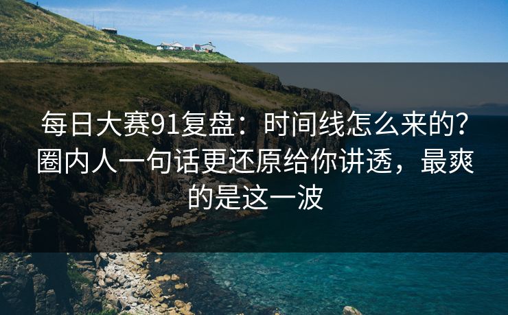 每日大赛91复盘：时间线怎么来的？圈内人一句话更还原给你讲透，最爽的是这一波