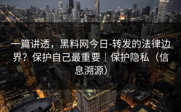 一篇讲透，黑料网今日-转发的法律边界？保护自己最重要｜保护隐私（信息溯源）