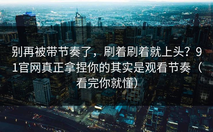 别再被带节奏了，刷着刷着就上头？91官网真正拿捏你的其实是观看节奏（看完你就懂）