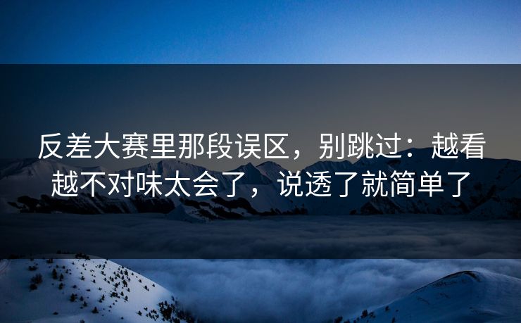 反差大赛里那段误区，别跳过：越看越不对味太会了，说透了就简单了
