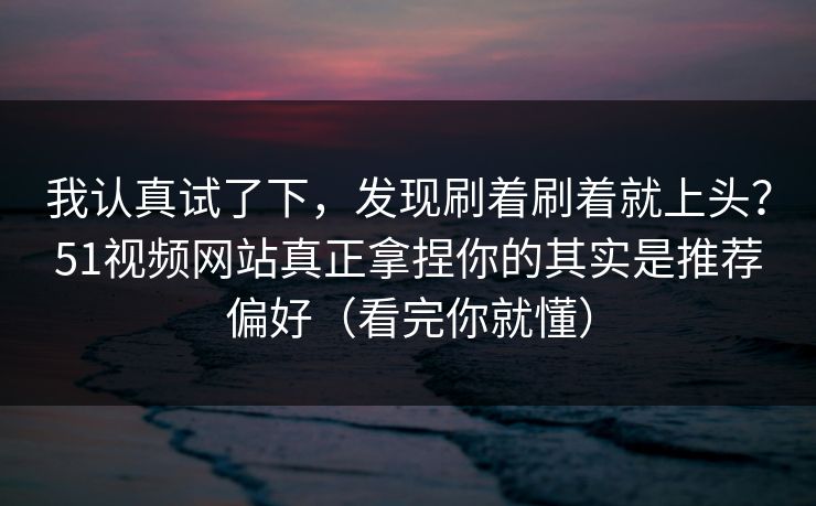 我认真试了下，发现刷着刷着就上头？51视频网站真正拿捏你的其实是推荐偏好（看完你就懂）