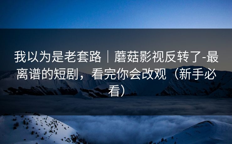 我以为是老套路｜蘑菇影视反转了-最离谱的短剧，看完你会改观（新手必看）