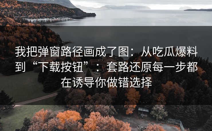 我把弹窗路径画成了图：从吃瓜爆料到“下载按钮”：套路还原每一步都在诱导你做错选择