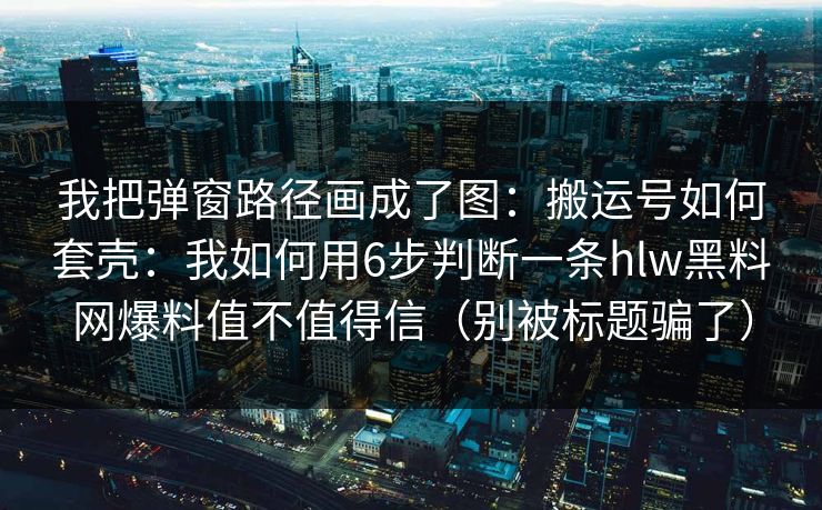 我把弹窗路径画成了图：搬运号如何套壳：我如何用6步判断一条hlw黑料网爆料值不值得信（别被标题骗了）