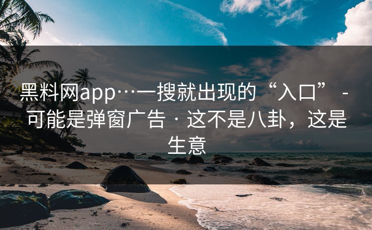 黑料网app…一搜就出现的“入口” - 可能是弹窗广告 · 这不是八卦，这是生意